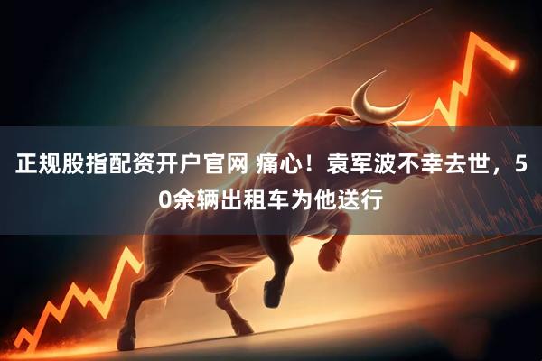 正规股指配资开户官网 痛心！袁军波不幸去世，50余辆出租车为他送行