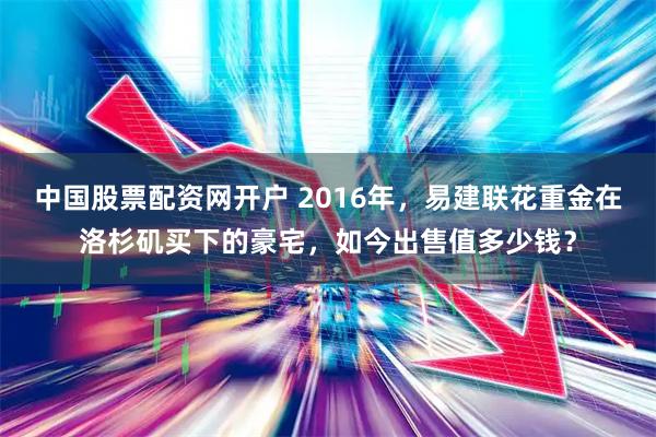 中国股票配资网开户 2016年，易建联花重金在洛杉矶买下的豪宅，如今出售值多少钱？
