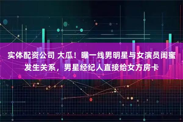 实体配资公司 大瓜！曝一线男明星与女演员闺蜜发生关系，男星经纪人直接给女方房卡